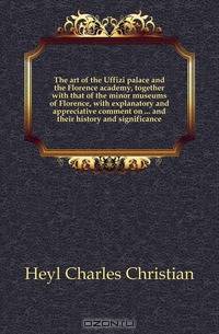 The art of the Uffizi palace and the Florence academy, together with that of the minor museums of Florence, with explanatory and appreciative comment on and their history and significance