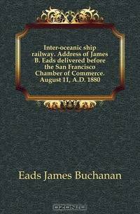 Inter-oceanic ship railway. Address of James B. Eads delivered before the San Francisco Chamber of Commerce. August 11, A.D. 1880