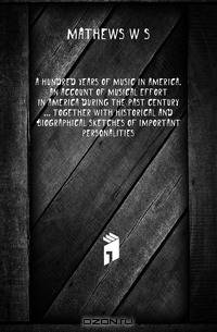 A hundred years of music in America. An account of musical effort in America during the past century ... together with historical and biographical sketches of important personalities