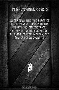 Rules regulating the practice of the several courts in the fourth judicial district of Pennsylvania, composed of Tioga, Potter, McKean, Elk and Cameron counties