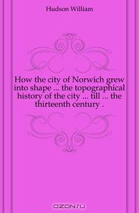 How the city of Norwich grew into shape ... the topographical history of the city ... till ... the thirteenth century ..