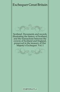 Scotland. Documents and records illustrating the history of Scotland, and the transactions between the crowns of Scotland and England, preserved in the treasury of Her Majesty
