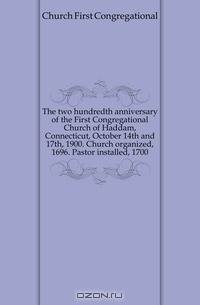The two hundredth anniversary of the First Congregational Church of Haddam, Connecticut, October 14th and 17th, 1900. Church organized, 1696. Pastor installed, 1700
