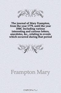 The journal of Mary Frampton, from the year 1779, until the year 1846. Including various interesting and curious letters, anecdotes, &c., relating to events which occurred during that period