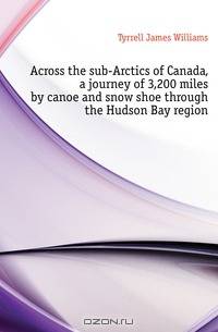 Across the sub-Arctics of Canada, a journey of 3,200 miles by canoe and snow shoe through the Hudson Bay region