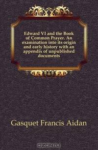Edward VI and the Book of Common Prayer. An examination into its origin and early history with an appendix of unpublished documents