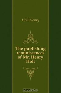 The publishing reminiscences of Mr. Henry Holt
