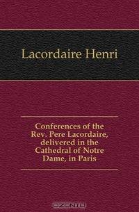 Conferences of the Rev. Pere Lacordaire, delivered in the Cathedral of Notre Dame, in Paris