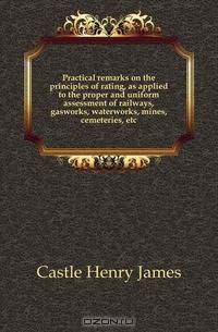 Practical remarks on the principles of rating, as applied to the proper and uniform assessment of railways, gasworks, waterworks, mines, cemeteries, etc