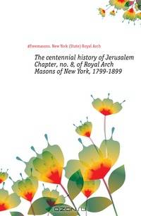 The centennial history of Jerusalem Chapter, no. 8, of Royal Arch Masons of New York, 1799-1899