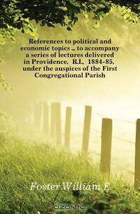 References to political and economic topics to accompany a series of lectures delivered in Providence, R.I., 1884-85, under the auspices of the First Congregational Parish
