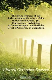 The divine liturgies of our fathers amoung the saints, John the Goldenmouthed, (St. Chrysostom,) archbishop of Constantinople, and Basil the Great of Caesarea, in Cappadocia