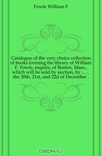 Catalogue of the very choice collection of books forming the library of William F. Fowle, esquire, of Boston, Mass., which will be sold by auction, by ... ... the 20th, 21st, and 22d of December ..