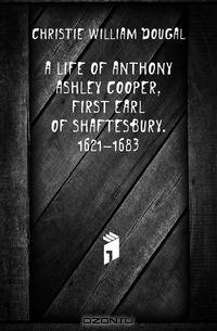 A life of Anthony Ashley Cooper, first Earl of Shaftesbury. 1621-1683
