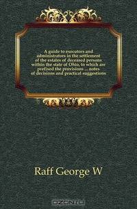 A guide to executors and administrators in the settlement of the estates of deceased persons within the state of Ohio, to which are prefixed the provisions notes of decisions and practical suggestions