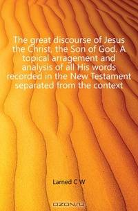 The great discourse of Jesus the Christ, the Son of God. A topical arragement and analysis of all His words recorded in the New Testament separated from the context