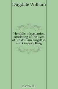 Heraldic miscellanies, consisting of the lives of Sir William Dugdale, and Gregory King