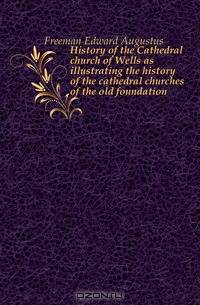 History of the Cathedral church of Wells as illustrating the history of the cathedral churches of the old foundation
