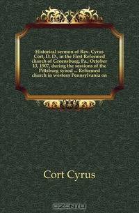 Historical sermon of Rev. Cyrus Cort, D. D., in the First Reformed church of Greensburg, Pa., October 13, 1907, during the sessions of the Pittsburg synod Reformed church in western Pennsylvania on