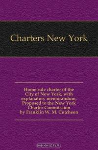 Home rule charter of the City of New York, with explanatory memorandum, Proposed to the New York Charter Commission by Franklin W. M. Cutcheon