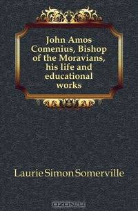 John Amos Comenius, Bishop of the Moravians, his life and educational works