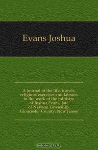 A journal of the life, travels, religious exercises and labours in the work of the ministry of Joshua Evans, late of Newton Township, Gloucester County, New Jersey