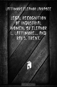 Legal recognition of industrial women, by Eleanor L. Lattimore and Ray S. Trent