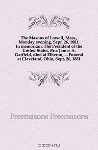 The Masons of Lowell, Mass., Monday evening, Sept. 26, 1881. In memoriam. The President of the United States, Bro. James A. Garfield, died at Elberon, Funeral at Cleveland, Ohio, Sept. 26, 1881