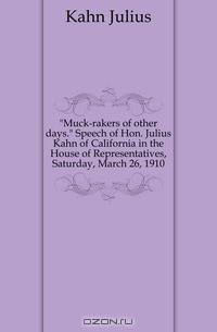 Muck-rakers of other days Speech of Hon Julius Kahn of California in the House of Representatives, Saturday, March 26, 1910