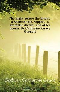 The night before the bridal, a Spanish tale. Sappho, a dramatic sketch, and other poems. By Catharine Grace Garnett