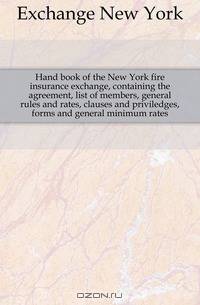 Hand book of the New York fire insurance exchange, containing the agreement, list of members, general rules and rates, clauses and priviledges, forms and general minimum rates