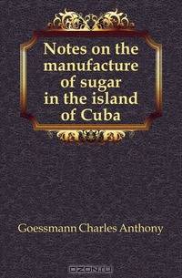 Notes on the manufacture of sugar in the island of Cuba