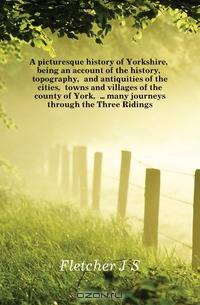 A picturesque history of Yorkshire, being an account of the history, topography, and antiquities of the cities, towns and villages of the county of York, many journeys through the Three Ridings
