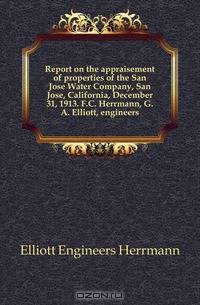 Report on the appraisement of properties of the San Jose Water Company, San Jose, California, December 31, 1913. F.C. Herrmann, G.A. Elliott, engineers