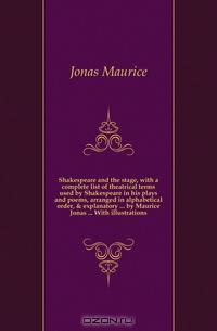 Shakespeare and the stage, with a complete list of theatrical terms used by Shakespeare in his plays and poems, arranged in alphabetical order, & explanatory by Maurice Jonas With illustrations