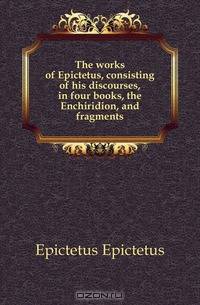 The works of Epictetus, consisting of his discourses, in four books, the Enchiridion, and fragments