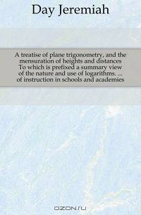 A treatise of plane trigonometry, and the mensuration of heights and distances To which is prefixed a summary view of the nature and use of logarithms. of instruction in schools and academies