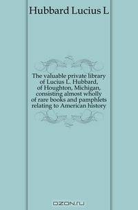 The valuable private library of Lucius L. Hubbard, of Houghton, Michigan, consisting almost wholly of rare books and pamphlets relating to American history