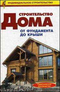 Строительство дома. От фундамента до крыши