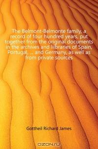 The Belmont-Belmonte family, a record of four hundred years, put together from the original documents in the archives and liibraries of Spain, Portugal, and Germany, as well as from private sources