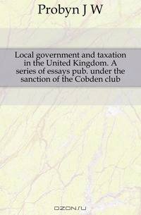 Local government and taxation in the United Kingdom. A series of essays pub. under the sanction of the Cobden club