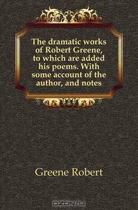The dramatic works of Robert Greene, to which are added his poems. With some account of the author, and notes
