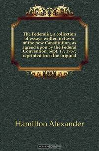 The Federalist, a collection of essays written in favor of the new Constitution, as agreed upon by the Federal Convention, Sept. 17, 1787, reprinted from the original