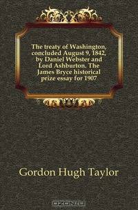 The treaty of Washington, concluded August 9, 1842, by Daniel Webster and Lord Ashburton. The James Bryce historical prize essay for 1907
