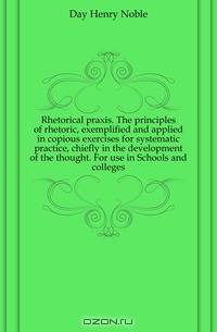 Rhetorical praxis. The principles of rhetoric, exemplified and applied in copious exercises for systematic practice, chiefly in the development of the thought. For use in Schools and colleges