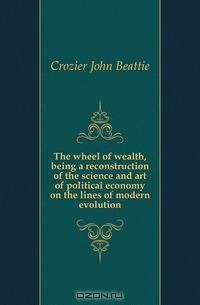 The wheel of wealth, being a reconstruction of the science and art of political economy on the lines of modern evolution