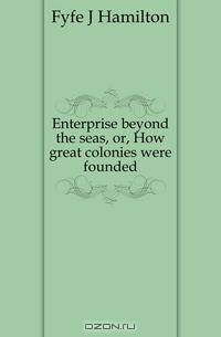 Enterprise beyond the seas, or, How great colonies were founded