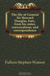 The life of General Sir Howard Douglas, bart., from his notes, conversations, and correspondence