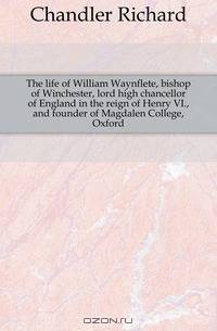The life of William Waynflete, bishop of Winchester, lord high chancellor of England in the reign of Henry VI., and founder of Magdalen College, Oxford