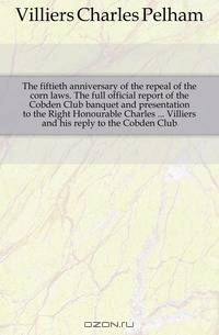 The fiftieth anniversary of the repeal of the corn laws. The full official report of the Cobden Club banquet and presentation to the Right Honourable Charles Villiers and his reply to the Cobden Club